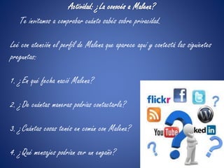 Actividad: ¿La conocés a Malena? 
Te invitamos a comprobar cuánto sabés sobre privacidad. 
Leé con atención el perfil de Malena que aparece aquí y contestá las siguientes 
preguntas: 
1. ¿En qué fecha nació Malena? 
2. ¿De cuántas maneras podrías contactarla? 
3. ¿Cuántas cosas tenés en común con Malena? 
4. ¿Qué mensajes podrían ser un engaño? 
 
