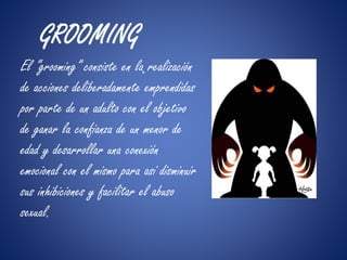 GROOMING 
El “grooming” consiste en la. realización 
de acciones deliberadamente emprendidas 
por parte de un adulto con el objetivo 
de ganar la confianza de un menor de 
edad y desarrollar una conexión 
emocional con el mismo para así disminuir 
sus inhibiciones y facilitar el abuso 
sexual. 
 