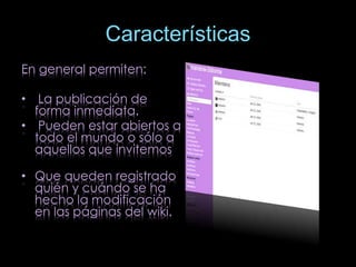 Características 
En general permiten: 
• La publicación de 
forma inmediata. 
• Pueden estar abiertos a 
todo el mundo o sólo a 
aquellos que invitemos 
• Que queden registrado 
quién y cuándo se ha 
hecho la modificación 
en las páginas del wiki. 
 