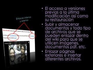 • El acceso a versiones 
previas a la última 
modificación así como 
su restauración 
• Subir y almacenar 
documentos y todo tipo 
de archivos que se 
pueden enlazar dentro 
del wiki para que se 
utilicen imágenes, 
documentos pdf, etc. 
• Enlazar páginas 
exteriores e insertar 
diferentes archivos. 
 