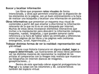 Buscar y localizar información 
Los libros que proponen retos visuales de forma 
intencionada, y otros que permiten crearlos por la disposición de 
los elementos en la página, son un buen entrenamiento a la hora 
de realizar una búsqueda y localizar una información en pantalla. 
Obras informativas que presentan un esquema muy visual de 
contenidos a partir del que enseñar a discriminar la información 
relevante de la que no lo es en una búsqueda por internet. 
Muchas de estas obras incorporan elementos interactivos que 
invitan a la manipulación para descubrir la información (solapas, 
troqueles, ruedas, lengüetas…) que pueden tomarse como 
referencia a la hora de hablar sobre las similitudes y diferencias 
entre las páginas de los libros y las páginas web (ventanas 
emergentes, scroll, hipervínculos...) 
Trabajar distintas formas de ver la realidad: representación real 
y/o virtual 
Libros cuya historia transcurre en alguna ciudad, lugar o 
espacio determinado. Las ilustraciones de estos libros permiten 
ver las distintas maneras de representar la realidad de los 
artistas al compararlas con la imagen más realista que muestran 
las fotografías en internet (bancos de imágenes, 
geoaplicaciones...) 
Dentro de este apartado cobran especial protagonismo los 
Pop-up y su juego con los volúmenes y 3D, característicos 
también del espacio virtual 
 