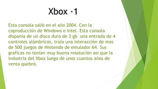 Xbox ·1 
Esta consola salió en el año 2004. Con la 
coproducción de Windows e Intel. Esta consola 
disponía de un disco duro de 3 gb una entrada de 4 
controles alámbricos, traía una interacción de mas 
de 500 juegos de Nintendo de emulador 64. Sus 
graficas no tenían muy buena resolución así que la 
industria del Xbox luego de unos cuantos años de 
venta quebró. 
 