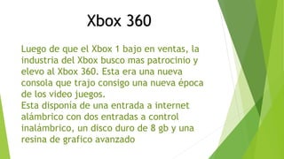 Xbox 360 
Luego de que el Xbox 1 bajo en ventas, la 
industria del Xbox busco mas patrocinio y 
elevo al Xbox 360. Esta era una nueva 
consola que trajo consigo una nueva época 
de los video juegos. 
Esta disponía de una entrada a internet 
alámbrico con dos entradas a control 
inalámbrico, un disco duro de 8 gb y una 
resina de grafico avanzado 
 