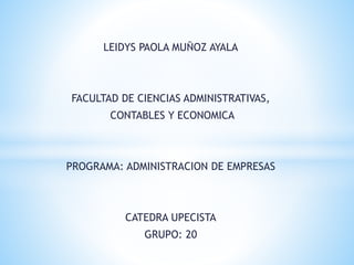 LEIDYS PAOLA MUÑOZ AYALA 
FACULTAD DE CIENCIAS ADMINISTRATIVAS, 
CONTABLES Y ECONOMICA 
PROGRAMA: ADMINISTRACION DE EMPRESAS 
CATEDRA UPECISTA 
GRUPO: 20 
 