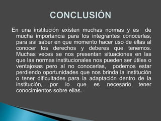 En una institución existen muchas normas y es de 
mucha importancia para los integrantes conocerlas, 
para así saber en que momento hacer uso de ellas al 
conocer los derechos y deberes que tenemos. 
Muchas veces se nos presentan situaciones en las 
que las normas institucionales nos pueden ser útiles o 
ventajosas pero al no conocerlas, podemos estar 
perdiendo oportunidades que nos brinda la institución 
o tener dificultades para la adaptación dentro de la 
institución, por lo que es necesario tener 
conocimientos sobre ellas. 
