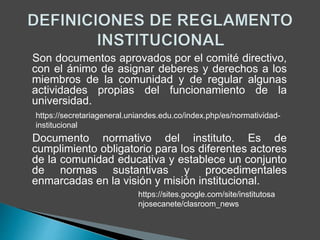 Son documentos aprovados por el comité directivo, 
con el ánimo de asignar deberes y derechos a los 
miembros de la comunidad y de regular algunas 
actividades propias del funcionamiento de la 
universidad. 
https://secretariageneral.uniandes.edu.co/index.php/es/normatividad-institucional 
Documento normativo del instituto. Es de 
cumplimiento obligatorio para los diferentes actores 
de la comunidad educativa y establece un conjunto 
de normas sustantivas y procedimentales 
enmarcadas en la visión y misión institucional. 
https://sites.google.com/site/institutosa 
njosecanete/clasroom_news 
 