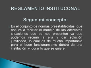 Es el conjunto de normas preestablecidas, que 
nos va a facilitar el manejo de las diferentes 
situaciones que se nos presenten ya que 
podemos recurrir a ella y dar solución 
justificada, lo cual es de mucha importancia 
para el buen funcionamiento dentro de una 
institución y lograr lo que se quiere. 
 