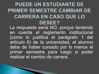 La respuesta sería NO, porque teniendo 
en cuenta el reglamento institucional 
(como lo justifica el parágrafo 1 del 
artículo 6) de la universidad, el alumno 
debe de haber cursado por lo menos el 
primer semestre para luego si poder 
realizar el cambio de carrera. 
 