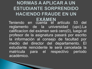 Teniendo en cuenta el artículo 53 del 
reglamento de la universidad (upc).La 
calificacíon del exámen será cero(0), luego el 
profesor de la asignatura pasará por escrito 
la información al consejo de facultad por 
medio del director del departamento. El 
estudiante reincidente le será cancelada la 
matrícula para el respectívo período 
académico. 
 