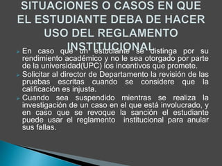  En caso que un estudiante se distinga por su 
rendimiento académico y no le sea otorgado por parte 
de la universidad(UPC) los incentivos que promete. 
 Solicitar al director de Departamento la revisión de las 
pruebas escritas cuando se considere que la 
calificación es injusta. 
 Cuando sea suspendido mientras se realiza la 
investigación de un caso en el que está involucrado, y 
en caso que se revoque la sanción el estudiante 
puede usar el reglamento institucional para anular 
sus fallas. 
 
