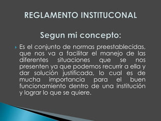  Es el conjunto de normas preestablecidas, 
que nos va a facilitar el manejo de las 
diferentes situaciones que se nos 
presenten ya que podemos recurrir a ella y 
dar solución justificada, lo cual es de 
mucha importancia para el buen 
funcionamiento dentro de una institución 
y lograr lo que se quiere. 
 