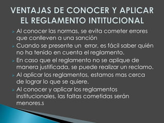  Al conocer las normas, se evita cometer errores 
que conlleven a una sanción 
 Cuando se presente un error, es fácil saber quién 
no ha tenido en cuenta el reglamento. 
 En caso que el reglamento no se aplique de 
manera justificada, se puede realizar un reclamo. 
 Al aplicar los reglamentos, estamos mas cerca 
de lograr lo que se quiere. 
 Al conocer y aplicar los reglamentos 
institucionales, las faltas cometidas serán 
menores.s 
 