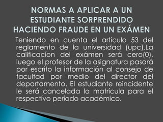 Teniendo en cuenta el artículo 53 del 
reglamento de la universidad (upc).La 
calificacíon del exámen será cero(0), 
luego el profesor de la asignatura pasará 
por escrito la información al consejo de 
facultad por medio del director del 
departamento. El estudiante reincidente 
le será cancelada la matrícula para el 
respectívo período académico. 
 