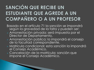 Basado en el artículo 71 la sanción se impondrá 
según la gravedad de la falta y pueden ser: 
 Amonestación privada; será impuesta por el 
Director de Departamento. 
 Amonestación pública; la impondrá el consejo 
de la facultad correspondiente. 
 Matrícula condicional; esta sanción la impondrá 
el Consejo Académico. 
 Cancelación de la matrícula; sanción que 
impone el Consejo Académico. 
 