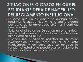  En caso que un estudiante se distinga por su 
rendimiento académico y no le sea otorgado 
por parte de la universidad(UPC) los incentivos 
que promete. 
 Solicitar al director de Departamento la revisión 
de las pruebas escritas cuando se considere que 
la calificación es injusta. 
 Cuando sea suspendido mientras se realiza la 
investigación de un caso en el que está 
involucrado, y en caso que se revoque la 
sanción el estudiante puede usar el reglamento 
institucional para anular sus fallas. 
 