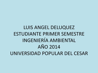 LUIS ANGEL DELUQUEZ 
ESTUDIANTE PRIMER SEMESTRE 
INGENIERÍA AMBIENTAL 
AÑO 2014 
UNIVERSIDAD POPULAR DEL CESAR 
 