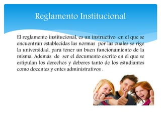 Reglamento Institucional 
El reglamento institucional, es un instructivo en el que se 
encuentran establecidas las normas por las cuales se rige 
la universidad, para tener un buen funcionamiento de la 
misma. Además de ser el documento escrito en el que se 
estipulan los derechos y deberes tanto de los estudiantes 
como docentes y entes administrativos . 
 