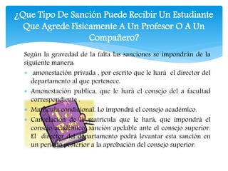 ¿Que Tipo De Sanción Puede Recibir Un Estudiante 
Que Agrede Físicamente A Un Profesor O A Un 
Compañero? 
Según la gravedad de la falta las sanciones se impondrán de la 
siguiente manera: 
 amonestación privada , por escrito que le hará el director del 
departamento al que pertenece. 
 Amonestación publica, que le hará el consejo del a facultad 
correspondiente . 
 Matricula condicional. Lo impondrá el consejo académico. 
 Cancelación de la matricula que le hará, que impondrá el 
consejo académico, sanción apelable ante el consejo superior. 
El director del departamento podrá levantar esta sanción en 
un periodo posterior a la aprobación del consejo superior. 
 