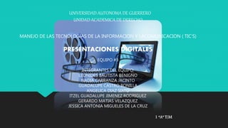 UNIVERSIDAD AUTONOMA DE GUERRERO 
UNIDAD ACADEMICA DE DERECHO 
MANEJO DE LAS TECNOLOGIAS DE LA INFORMACION Y LACOMUNICACION ( TIC’S) 
PRESENTACIONES DIGITALES 
EQUIPO #3 
INTEGRANTES DEL EQUIPO: 
LEONIDES BAUTISTA BENIGNO 
NADIA CARRANZA JACINTO 
GUADALUPE CASTRO BONILLA 
ANGELICA DIAZ SIXTO 
ITZEL GUADALUPE JIMENEZ RODRIGUEZ 
GERARDO MATIAS VELAZQUEZ 
JESSICA ANTONIA MIGUELES DE LA CRUZ 
1 “A” T/M 
 