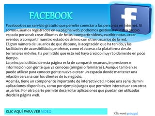 Facebook es un servicio gratuito que permite conectar a las personas en internet. Si 
somos usuarios registrados en su página web, podremos gestionar nuestro propio 
espacio personal: crear álbumes de fotos, compartir vídeos, escribir notas, crear 
eventos o compartir nuestro estado de ánimo con otros usuarios de la red. 
El gran número de usuarios de que dispone, la aceptación que ha tenido, y las 
facilidades de accesibilidad que ofrece, como el acceso a la plataforma desde 
terminales móviles, ha permitido que esta red haya crecido muy rápidamente en poco 
tiempo. 
La principal utilidad de esta página es la de compartir recursos, impresiones e 
información con gente que ya conoces (amigos o familiares). Aunque también se 
puede utilizar para conocer gente nueva o crear un espacio donde mantener una 
relación cercana con los clientes de tu negocio. 
Además, tiene un componente importante de interactividad. Posee una serie de mini 
aplicaciones disponibles, como por ejemplo juegos que permiten interactuar con otros 
usuarios. Por otra parte permite desarrollar aplicaciones que puedan ser utilizadas 
desde la página web. 
CLIC AQUÍ PARA VER VIDEO Clic menú principal 
 