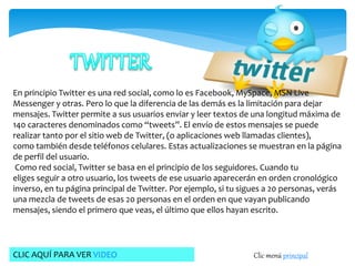 En principio Twitter es una red social, como lo es Facebook, MySpace, MSN Live 
Messenger y otras. Pero lo que la diferencia de las demás es la limitación para dejar 
mensajes. Twitter permite a sus usuarios enviar y leer textos de una longitud máxima de 
140 caracteres denominados como “tweets”. El envío de estos mensajes se puede 
realizar tanto por el sitio web de Twitter, (o aplicaciones web llamadas clientes), 
como también desde teléfonos celulares. Estas actualizaciones se muestran en la página 
de perfil del usuario. 
Como red social, Twitter se basa en el principio de los seguidores. Cuando tu 
eliges seguir a otro usuario, los tweets de ese usuario aparecerán en orden cronológico 
inverso, en tu página principal de Twitter. Por ejemplo, si tu sigues a 20 personas, verás 
una mezcla de tweets de esas 20 personas en el orden en que vayan publicando 
mensajes, siendo el primero que veas, el último que ellos hayan escrito. 
CLIC AQUÍ PARA VER VIDEO Clic menú principal 
 