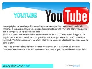 es una página web en la que los usuarios pueden compartir vídeos sin necesidad de 
copiarlos a sus computadoras. Es una página gratuita creada en el año 2005, y adquirida 
por la compañía Google en el año 2006. 
Para subir tus vídeos debes de contar con una cuenta en YouTube, sin embargo no se 
requiere una para ver los vídeos compartidos por otras personas. Es común encontrar 
vídeos de YouTube como parte de otras páginas web gracias a las facilidades que otorga 
para ese fin. 
YouTube es una de las páginas web más influyentes en la evolución de Internet, 
permitiendo que el compartir vídeos fuera una parte importante de la cultura en línea. 
CLIC AQUÍ PARA VER VIDEO Clic menú principal 
 
