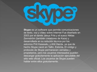 Skype es un software que permite comunicaciones 
de texto, voz y vídeo sobre Internet Fue diseñado en 
2003 por el danés Janus Friis y el sueco Niklas 
Zennström (también creadores de Kaza) y 
desarrollada en su solución técnica por los 
estonios Priit Kasesalu, y Ahti Heinla, ya que de 
hecho Skype nació en Tallin, Estonia. El código y 
protocolo de Skype permanecen cerrados y 
propietarios, pero los usuarios interesados pueden 
descargar gratuitamente la aplicación ejecutable del 
sitio web oficial. Los usuarios de Skype pueden 
hablar entre ellos gratuitamente. 
 