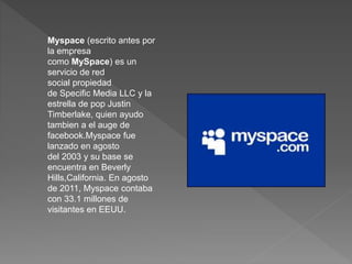 Myspace (escrito antes por 
la empresa 
como MySpace) es un 
servicio de red 
social propiedad 
de Specific Media LLC y la 
estrella de pop Justin 
Timberlake, quien ayudo 
tambien a el auge de 
facebook.Myspace fue 
lanzado en agosto 
del 2003 y su base se 
encuentra en Beverly 
Hills,California. En agosto 
de 2011, Myspace contaba 
con 33.1 millones de 
visitantes en EEUU. 
 