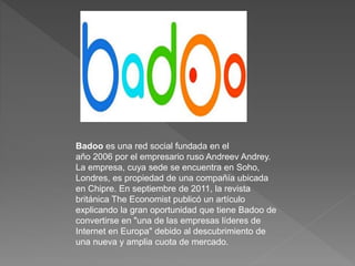 Badoo es una red social fundada en el 
año 2006 por el empresario ruso Andreev Andrey. 
La empresa, cuya sede se encuentra en Soho, 
Londres, es propiedad de una compañía ubicada 
en Chipre. En septiembre de 2011, la revista 
británica The Economist publicó un artículo 
explicando la gran oportunidad que tiene Badoo de 
convertirse en "una de las empresas líderes de 
Internet en Europa" debido al descubrimiento de 
una nueva y amplia cuota de mercado. 
 