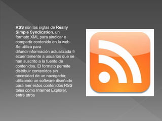 RSS son las siglas de Really 
Simple Syndication, un 
formato XML para sindicar o 
compartir contenido en la web. 
Se utiliza para 
difundirinformación actualizada fr 
ecuentemente a usuarios que se 
han suscrito a la fuente de 
contenidos. El formato permite 
distribuir contenidos sin 
necesidad de un navegador, 
utilizando un software diseñado 
para leer estos contenidos RSS 
tales como Internet Explorer, 
entre otros 
 