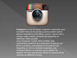 Instagram es una red social, programa o aplicación para 
compartir fotos con la que los usuarios pueden aplicar 
efectos fotográficos como filtros, marcos, colores retro y 
vintage, luego pueden compartir las fotografías en 
diferentes redes sociales 
como Facebook, Tumblr, Flickr yTwitter. Una 
característica distintiva de la aplicación es que da una 
forma cuadrada y redondeada en las puntas a las 
fotografías en honor a laKodak Instamatic y las 
cámaras Polaroid, al contrario que la relación de 
aspecto 16:9 que actualmente utilizan la mayoría de las 
cámaras de teléfonos móviles. 
 