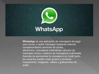 WhatsApp es una aplicación de mensajería de pago 
para enviar y recibir mensajes mediante Internet, 
complementando servicios de correo 
electrónico, mensajería instantánea, servicio de 
mensajes cortos o sistema de mensajería multimedia. 
Además de aprovechar la mensajería en modo texto, 
los usuarios pueden crear grupos y enviarse 
mutuamente, imágenes, videos y grabaciones de 
audio. 
 