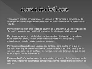 •Tienen como finalidad principal poner en contacto e interconectar a personas, de tal 
forma que a través de la plataforma electrónica se facilite la conexión de forma sencilla 
y rápida. 
•Permiten la interacción entre todos los usuarios de la plataforma, ya sea compartiendo 
información, contactando o facilitando contactos de interés para el otro usuario. 
•Permiten y fomentan la posibilidad de que los usuarios inicialmente contactados a 
través del mundo online, acaben entablando un contacto real, del que muy 
probablemente nacerán nuevas relaciones sociales. 
•Permiten que el contacto entre usuarios sea ilimitado, en la medida en la que el 
concepto espacio y tiempo se convierte en relativo al poder comunicar desde y hacia 
cualquier lugar, así como en cualquier momento, con la única condición de que ambas 
partes acepten relacionarse entre sí. 
•Fomentan la difusión viral de la red social, a través de cada uno de los usuarios que la 
componen, empleando este método como principal forma de crecimiento del número de 
usuarios. 
 