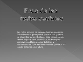 Las redes sociales es como un lugar de encuentro 
virtual donde la gente puede pasar el rato y hablar 
de diferentes temas. Cualquier cosa bajo el sol, de 
hecho. Algunos usan estos sitios de redes para 
promover sus blogs, publicar boletines y 
actualizaciones o para usarlas como un puente a un 
interés del amor en el futuro. 
 