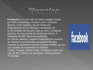 Facebook es un sitio web de redes sociales creado 
por Mark Zuckerberg y fundado junto a Eduardo 
Saverin, Chris Hughes y Dustin Moskovitz. 
Originalmente era un sitio para estudiantes de 
la Universidad de Harvard, pero se abrió a cualquier 
persona con una cuenta de correo electrónico. A 
mediados de 2007 lanzó las versiones 
en francés, alemán y español traducidas por usuarios 
de manera no remunerada, principalmente para 
impulsar su expansión fuera de Estados Unidos, ya que 
sus usuarios se concentran en Estados 
Unidos, Canadá y Reino Unido. Facebook cuenta con 
más de 900 millones de miembros, y traducciones a 
70 idiomas. 
 