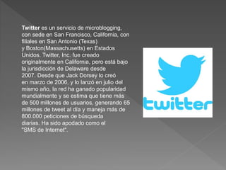 Twitter es un servicio de microblogging, 
con sede en San Francisco, California, con 
filiales en San Antonio (Texas) 
y Boston(Massachusetts) en Estados 
Unidos. Twitter, Inc. fue creado 
originalmente en California, pero está bajo 
la jurisdicción de Delaware desde 
2007. Desde que Jack Dorsey lo creó 
en marzo de 2006, y lo lanzó en julio del 
mismo año, la red ha ganado popularidad 
mundialmente y se estima que tiene más 
de 500 millones de usuarios, generando 65 
millones de tweet al día y maneja más de 
800.000 peticiones de búsqueda 
diarias. Ha sido apodado como el 
"SMS de Internet". 
 