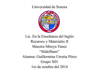 Universidad de Sonora 
Lic. En la Enseñanza del Inglés 
Recursos y Materiales II 
Maestra Mireya Yanez 
“SlideShare” 
Alumna: Guillermina Urrutia Pérez 
Grupo X01 
1ro de octubre del 2014 
 