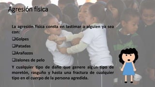 Agresión física 
La agresión física consta en lastimar a alguien ya sea 
con: 
Golpes 
Patadas 
Arañazos 
Jalones de pelo 
Y cualquier tipo de daño que genere algún tipo de 
moretón, rasguño y hasta una fractura de cualquier 
tipo en el cuerpo de la persona agredida. 
 