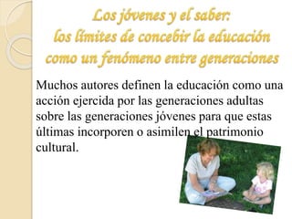 Muchos autores definen la educación como una 
acción ejercida por las generaciones adultas 
sobre las generaciones jóvenes para que estas 
últimas incorporen o asimilen el patrimonio 
cultural. 
 