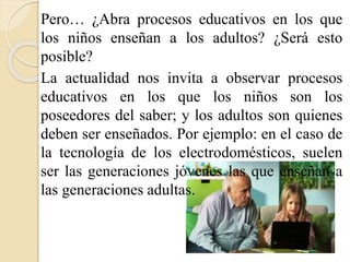 Pero… ¿Abra procesos educativos en los que 
los niños enseñan a los adultos? ¿Será esto 
posible? 
La actualidad nos invita a observar procesos 
educativos en los que los niños son los 
poseedores del saber; y los adultos son quienes 
deben ser enseñados. Por ejemplo: en el caso de 
la tecnología de los electrodomésticos, suelen 
ser las generaciones jóvenes las que enseñan a 
las generaciones adultas. 
 