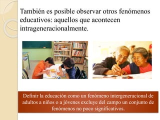 También es posible observar otros fenómenos 
educativos: aquellos que acontecen 
intrageneracionalmente. 
Definir la educación como un fenómeno intergeneracional de 
adultos a niños o a jóvenes excluye del campo un conjunto de 
fenómenos no poco significativos. 
 