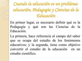 En primer lugar, es necesario definir qué es la 
Pedagogía y qué son las Ciencias de la 
Educación. 
La primera, hace referencia al campo del saber 
que se ocupa del estudio de los fenómenos 
educativos; y la segunda, tiene como objetivo 
convertir el estudio de la educación en un 
estudio científico. 
 