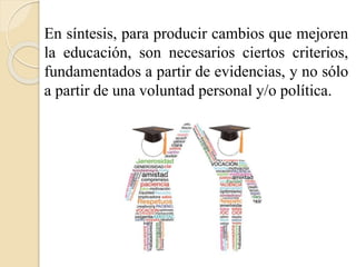 En síntesis, para producir cambios que mejoren 
la educación, son necesarios ciertos criterios, 
fundamentados a partir de evidencias, y no sólo 
a partir de una voluntad personal y/o política. 
 