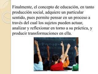 Finalmente, el concepto de educación, en tanto 
producción social, adquiere un particular 
sentido, pues permite pensar en un proceso a 
través del cual los sujetos pueden actuar, 
analizar y reflexionar en torno a su práctica, y 
producir transformaciones en ella. 
 