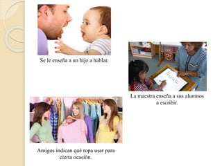 Se le enseña a un hijo a hablar. 
La maestra enseña a sus alumnos 
a escribir. 
Amigos indican qué ropa usar para 
cierta ocasión. 
 