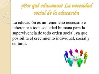 La educación es un fenómeno necesario e 
inherente a toda sociedad humana para la 
supervivencia de todo orden social, ya que 
posibilita el crecimiento individual, social y 
cultural. 
 