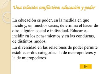 La educación es poder, en la medida en que 
incide y, en muchos casos, determina el hacer de 
otro, alguien social e individual. Educar es 
incidir en los pensamientos y en las conductas, 
de distintos modos. 
La diversidad en las relaciones de poder permite 
establecer dos categorías: la de macropoderes y 
la de micropoderes. 
 