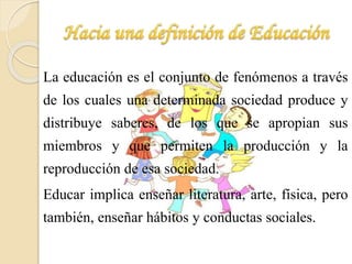 La educación es el conjunto de fenómenos a través 
de los cuales una determinada sociedad produce y 
distribuye saberes, de los que se apropian sus 
miembros y que permiten la producción y la 
reproducción de esa sociedad. 
Educar implica enseñar literatura, arte, física, pero 
también, enseñar hábitos y conductas sociales. 
 