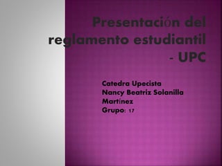 Presentación del 
reglamento estudiantil 
- UPC 
Catedra Upecista 
Nancy Beatriz Solanilla 
Martínez 
Grupo: 17 
 
