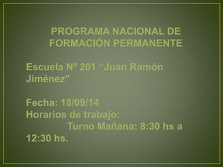 PROGRAMA NACIONAL DE 
FORMACIÓN PERMANENTE 
Escuela Nº 201 “Juan Ramón 
Jiménez” 
Fecha: 18/09/14 
Horarios de trabajo: 
Turno Mañana: 8:30 hs a 
12:30 hs. 
 